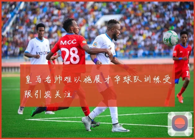 皇马名帅难以施展才华球队训练受限引发关注