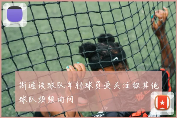 斯通谈球队年轻球员受关注称其他球队频频询问