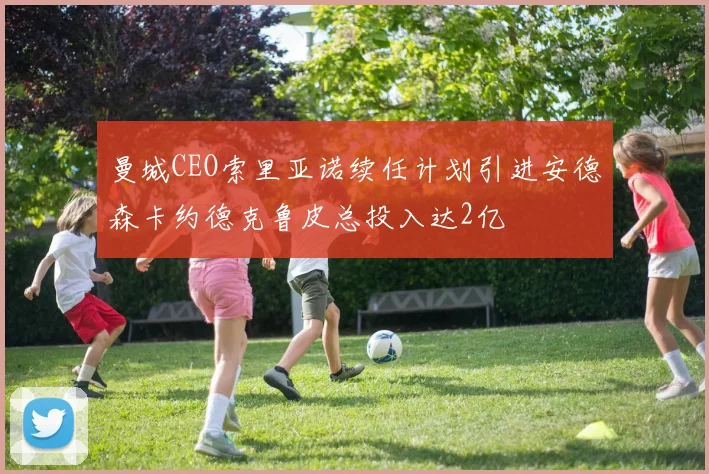 曼城CEO索里亚诺续任计划引进安德森卡约德克鲁皮总投入达2亿