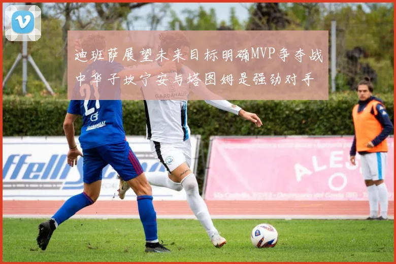 迪班萨展望未来目标明确MVP争夺战中华子坎宁安与塔图姆是强劲对手