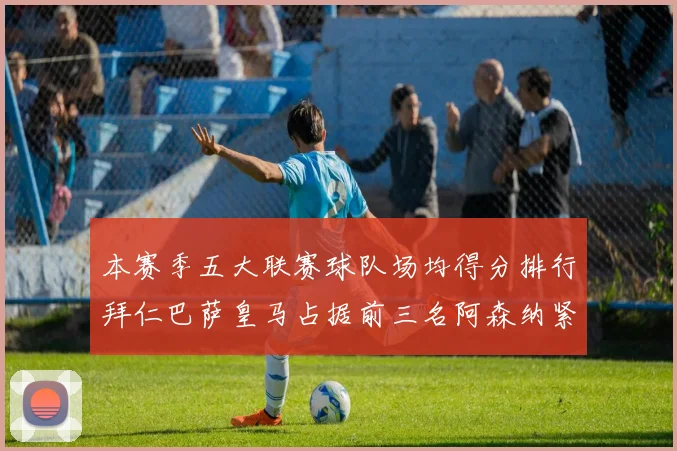 本赛季五大联赛球队场均得分排行拜仁巴萨皇马占据前三名阿森纳紧随其后位列第五