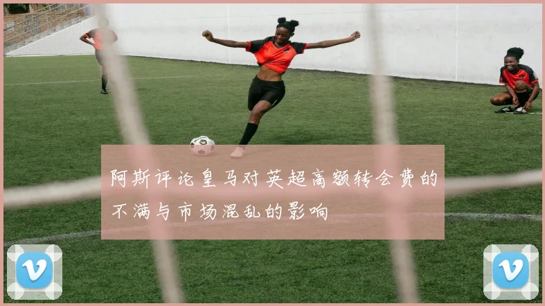 阿斯评论皇马对英超高额转会费的不满与市场混乱的影响