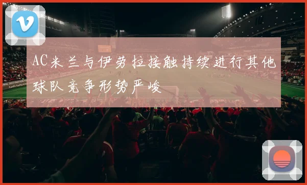 AC米兰与伊劳拉接触持续进行其他球队竞争形势严峻