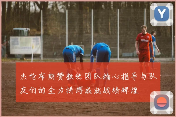 杰伦布朗赞教练团队精心指导与队友们的全力拼搏成就战绩辉煌