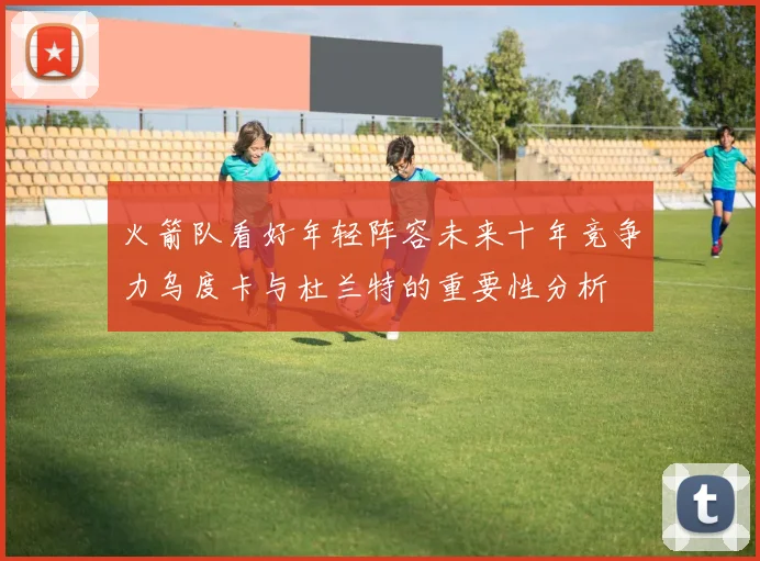 火箭队看好年轻阵容未来十年竞争力乌度卡与杜兰特的重要性分析