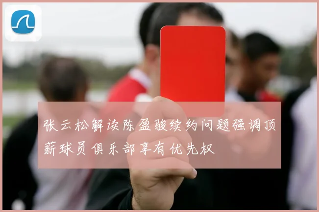 张云松解读陈盈骏续约问题强调顶薪球员俱乐部享有优先权