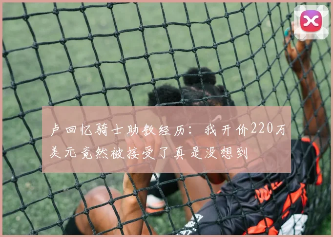 卢回忆骑士助教经历：我开价220万美元竟然被接受了真是没想到
