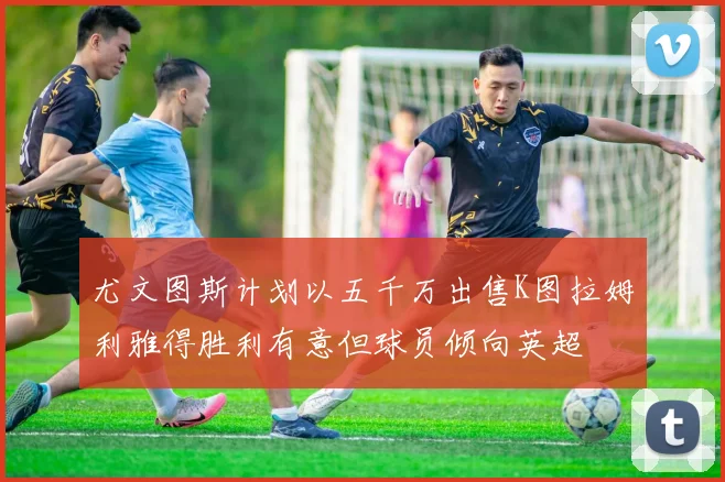 尤文图斯计划以五千万出售K图拉姆利雅得胜利有意但球员倾向英超