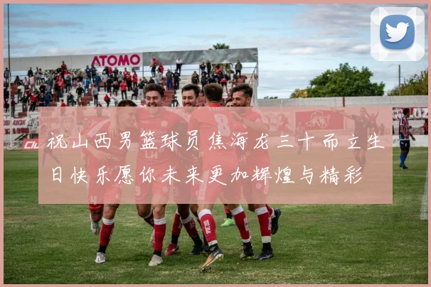 祝山西男篮球员焦海龙三十而立生日快乐愿你未来更加辉煌与精彩