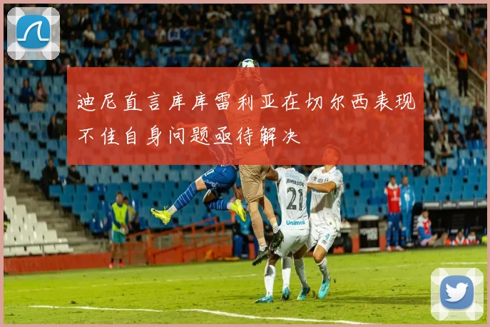迪尼直言库库雷利亚在切尔西表现不佳自身问题亟待解决
