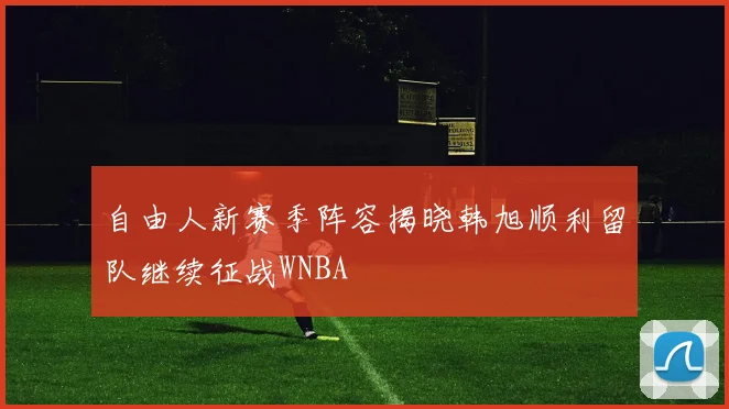 自由人新赛季阵容揭晓韩旭顺利留队继续征战WNBA