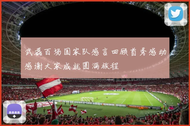 武磊百场国家队感言回顾首秀感动感谢大家成就圆满旅程
