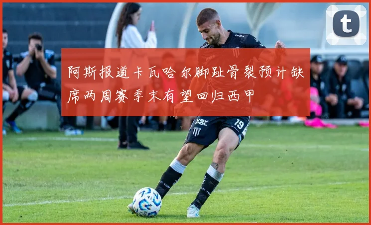 阿斯报道卡瓦哈尔脚趾骨裂预计缺席两周赛季末有望回归西甲