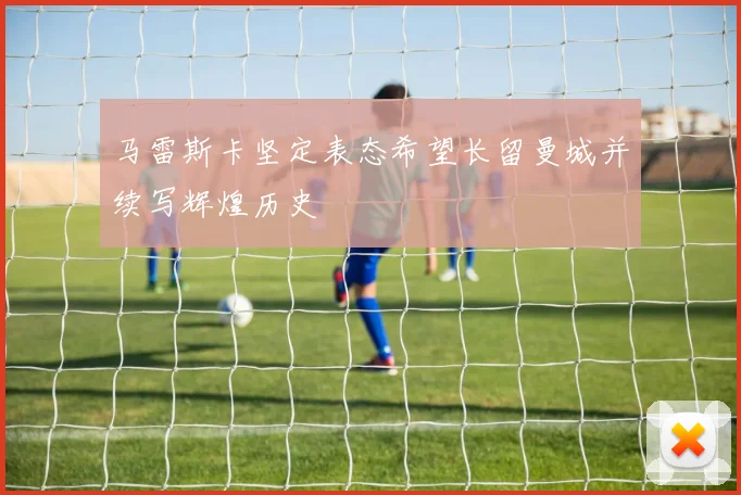 马雷斯卡坚定表态希望长留曼城并续写辉煌历史