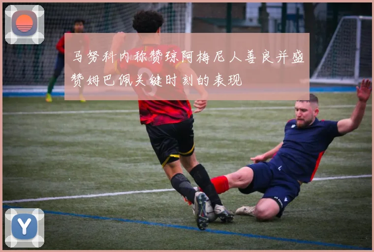 马努科内称赞琼阿梅尼人善良并盛赞姆巴佩关键时刻的表现