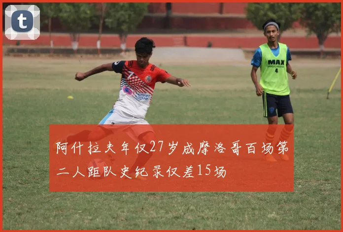 阿什拉夫年仅27岁成摩洛哥百场第二人距队史纪录仅差15场