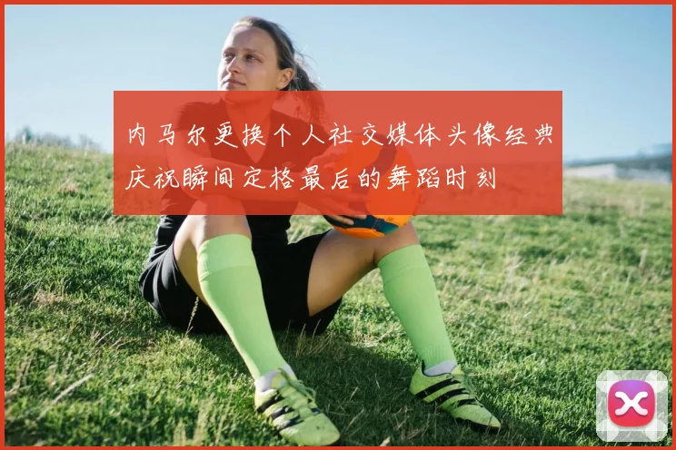 内马尔更换个人社交媒体头像经典庆祝瞬间定格最后的舞蹈时刻