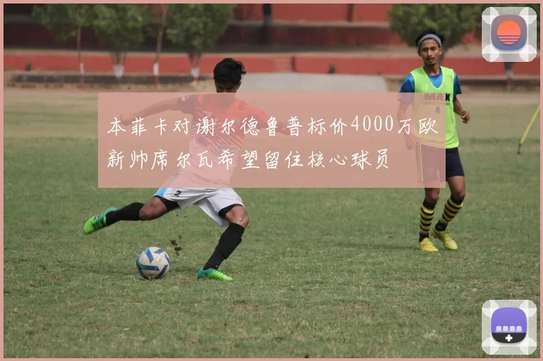 本菲卡对谢尔德鲁普标价4000万欧新帅席尔瓦希望留住核心球员