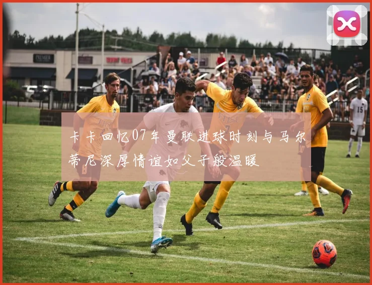 卡卡回忆07年曼联进球时刻与马尔蒂尼深厚情谊如父子般温暖