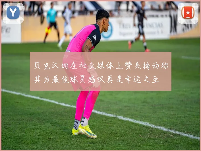 贝克汉姆在社交媒体上赞美梅西称其为最佳球员感叹真是幸运之至
