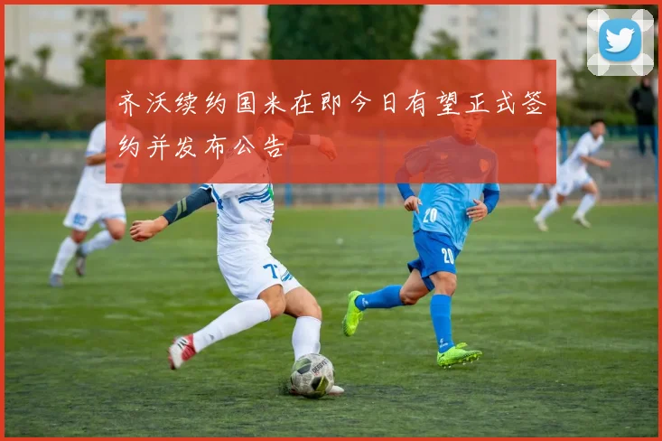 齐沃续约国米在即今日有望正式签约并发布公告